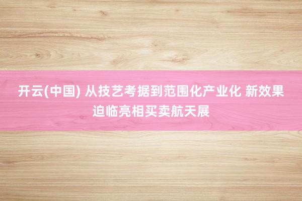 开云(中国) 从技艺考据到范围化产业化 新效果迫临亮相买卖航天展