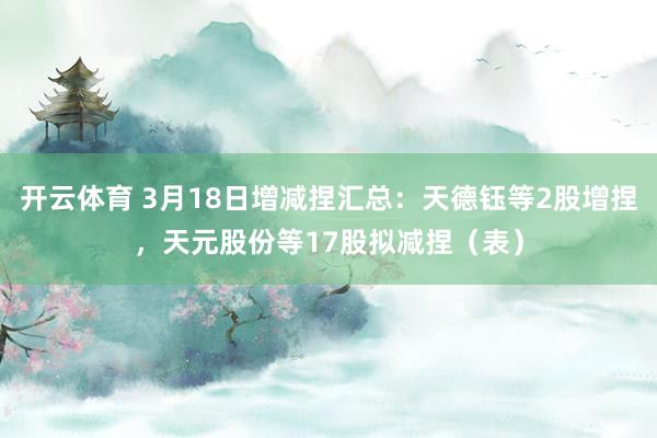 开云体育 3月18日增减捏汇总：天德钰等2股增捏，天元股份等17股拟减捏（表）