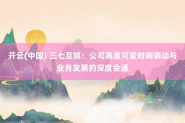 开云(中国) 三七互娱：公司高度可爱时间调动与业务发展的深度会通