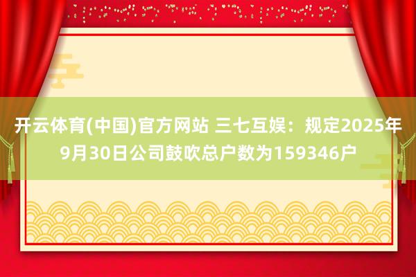 开云体育(中国)官方网站 三七互娱：规定2025年9月30日公司鼓吹总户数为159346户