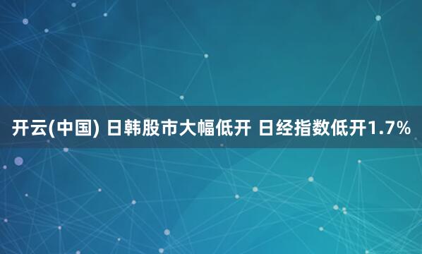 开云(中国) 日韩股市大幅低开 日经指数低开1.7%