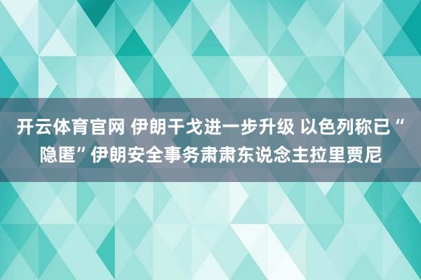 开云体育官网 伊朗干戈进一步升级 以色列称已“隐匿”伊朗安全事务肃肃东说念主拉里贾尼