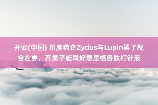 开云(中国) 印度药企Zydus与Lupin罢了配合左券，齐集子施司好意思格鲁肽打针液