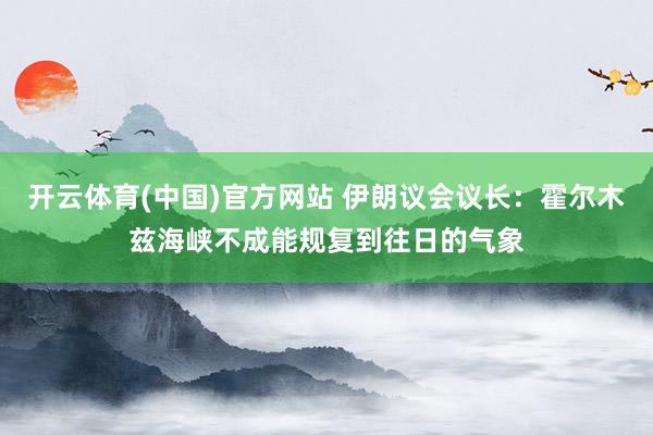 开云体育(中国)官方网站 伊朗议会议长：霍尔木兹海峡不成能规复到往日的气象