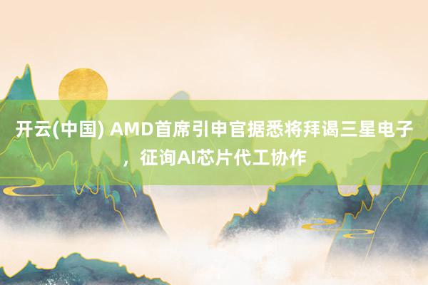 开云(中国) AMD首席引申官据悉将拜谒三星电子，征询AI芯片代工协作