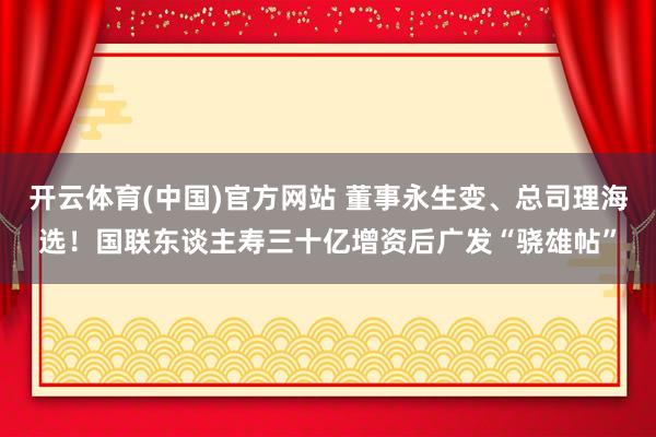 开云体育(中国)官方网站 董事永生变、总司理海选！国联东谈主寿三十亿增资后广发“骁雄帖”