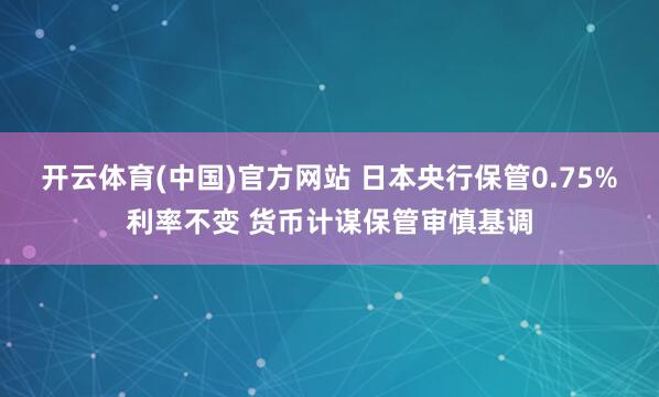 开云体育(中国)官方网站 日本央行保管0.75%利率不变 货币计谋保管审慎基调