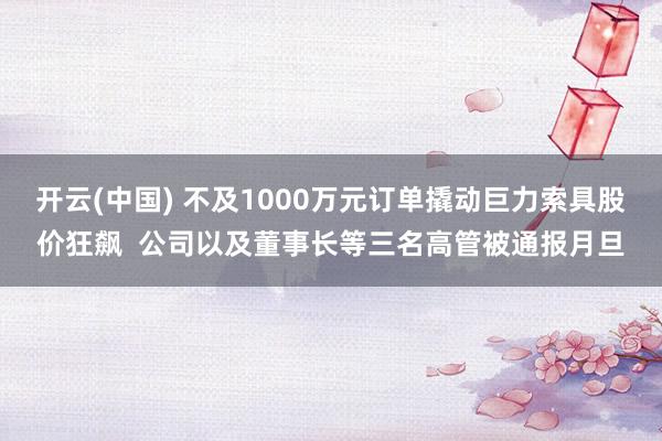 开云(中国) 不及1000万元订单撬动巨力索具股价狂飙  公司以及董事长等三名高管被通报月旦