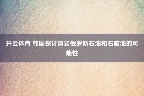 开云体育 韩国探讨购买俄罗斯石油和石脑油的可能性