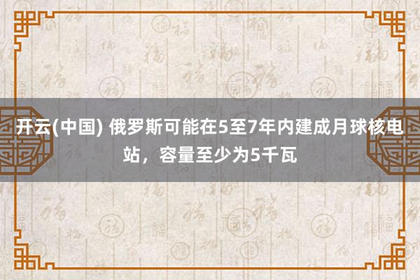 开云(中国) 俄罗斯可能在5至7年内建成月球核电站，容量至少为5千瓦