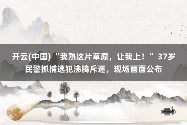 开云(中国) “我熟这片草原，让我上！” 37岁民警抓捕逃犯沸腾斥逐，现场画面公布