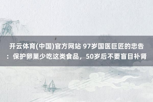 开云体育(中国)官方网站 97岁国医巨匠的忠告：保护卵巢少吃这类食品，50岁后不要盲目补肾