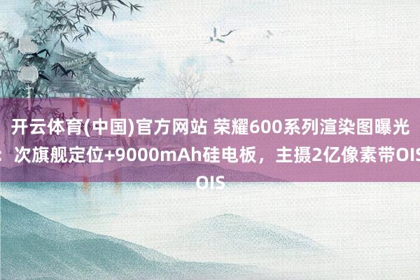 开云体育(中国)官方网站 荣耀600系列渲染图曝光：次旗舰定位+9000mAh硅电板，主摄2亿像素带OIS
