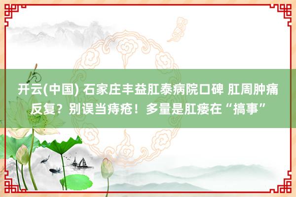 开云(中国) 石家庄丰益肛泰病院口碑 肛周肿痛反复？别误当痔疮！多量是肛瘘在“搞事”