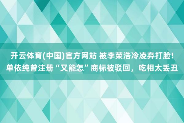 开云体育(中国)官方网站 被李荣浩冷凌弃打脸!单依纯曾注册“又能怎”商标被驳回，吃相太丢丑