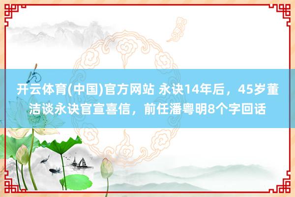 开云体育(中国)官方网站 永诀14年后，45岁董洁谈永诀官宣喜信，前任潘粤明8个字回话