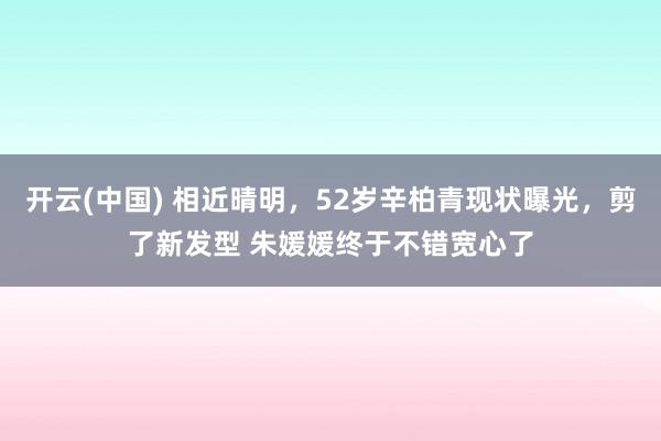 开云(中国) 相近晴明，52岁辛柏青现状曝光，剪了新发型 朱媛媛终于不错宽心了