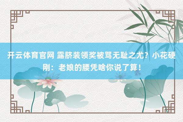 开云体育官网 露脐装领奖被骂无耻之尤？小花硬刚：老娘的腰凭啥你说了算！