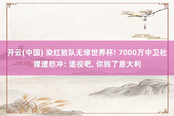 开云(中国) 染红致队无缘世界杯! 7000万中卫社媒遭怒冲: 退役吧， 你毁了意大利