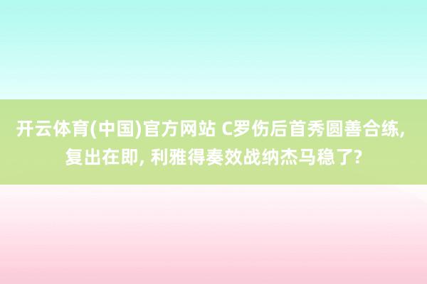 开云体育(中国)官方网站 C罗伤后首秀圆善合练， 复出在即， 利雅得奏效战纳杰马稳了?