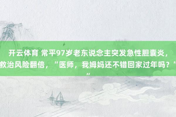 开云体育 常平97岁老东说念主突发急性胆囊炎，救治风险翻倍，“医师，我姆妈还不错回家过年吗？”