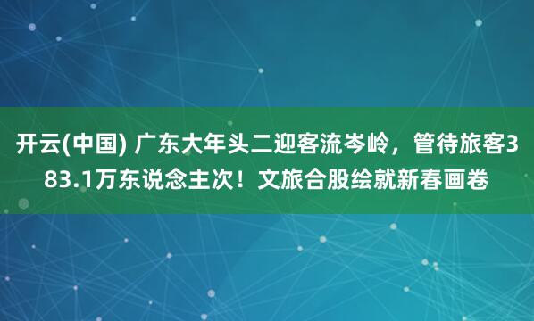 开云(中国) 广东大年头二迎客流岑岭，管待旅客383.1万东说念主次！文旅合股绘就新春画卷