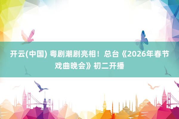 开云(中国) 粤剧潮剧亮相！总台《2026年春节戏曲晚会》初二开播
