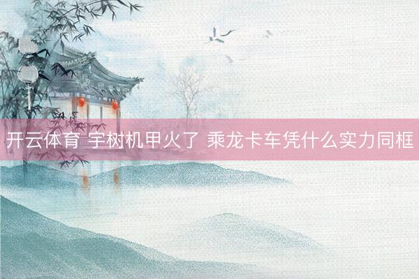 开云体育 宇树机甲火了 乘龙卡车凭什么实力同框
