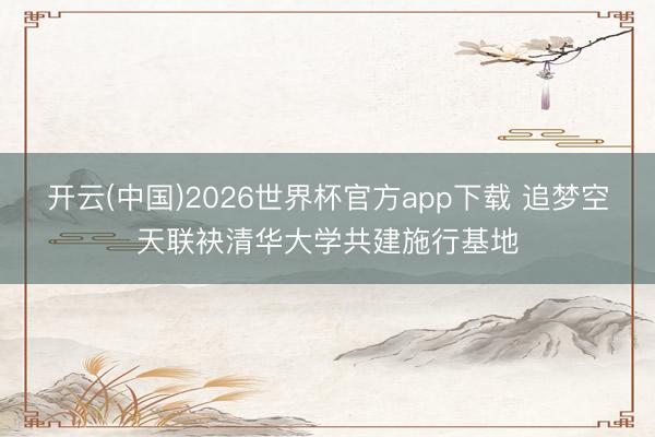 开云(中国)2026世界杯官方app下载 追梦空天联袂清华大学共建施行基地