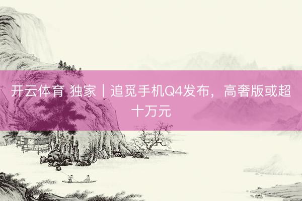 开云体育 独家｜追觅手机Q4发布，高奢版或超十万元