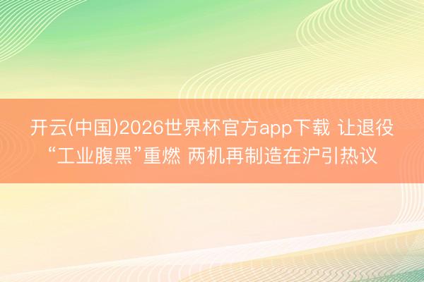 开云(中国)2026世界杯官方app下载 让退役“工业腹黑”重燃 两机再制造在沪引热议