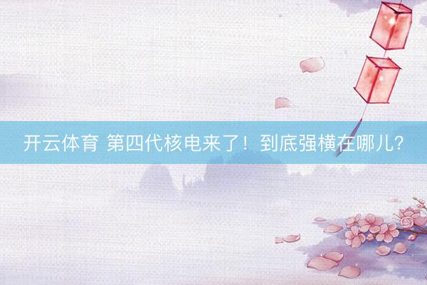开云体育 第四代核电来了！到底强横在哪儿？