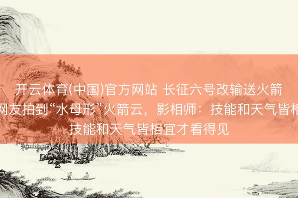 开云体育(中国)官方网站 长征六号改输送火箭辐射，多地网友拍到“水母形”火箭云，影相师：技能和天气皆相宜才看得见