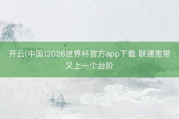 开云(中国)2026世界杯官方app下载 联通宽带又上一个台阶