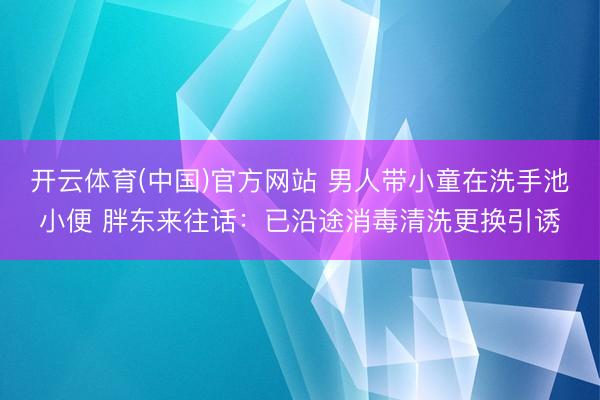开云体育(中国)官方网站 男人带小童在洗手池小便 胖东来往话：已沿途消毒清洗更换引诱