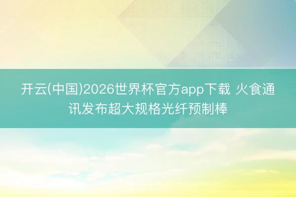 开云(中国)2026世界杯官方app下载 火食通讯发布超大规格光纤预制棒