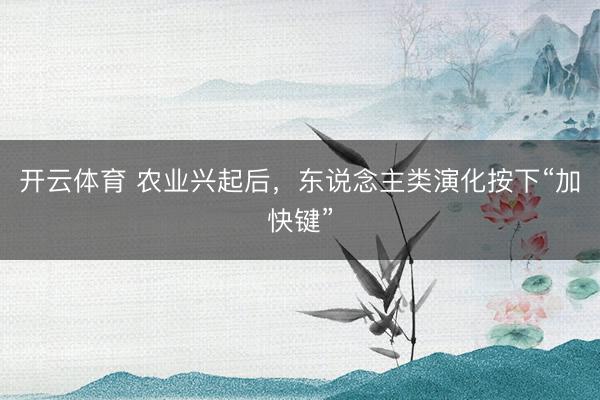 开云体育 农业兴起后，东说念主类演化按下“加快键”