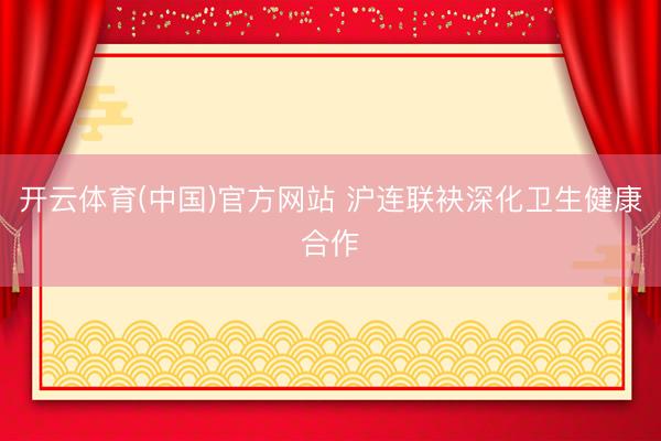 开云体育(中国)官方网站 沪连联袂深化卫生健康合作