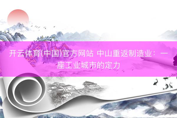 开云体育(中国)官方网站 中山重返制造业：一座工业城市的定力