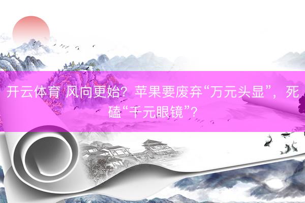 开云体育 风向更始？苹果要废弃“万元头显”，死磕“千元眼镜”？
