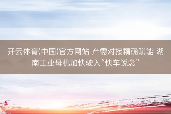 开云体育(中国)官方网站 产需对接精确赋能 湖南工业母机加快驶入“快车说念”