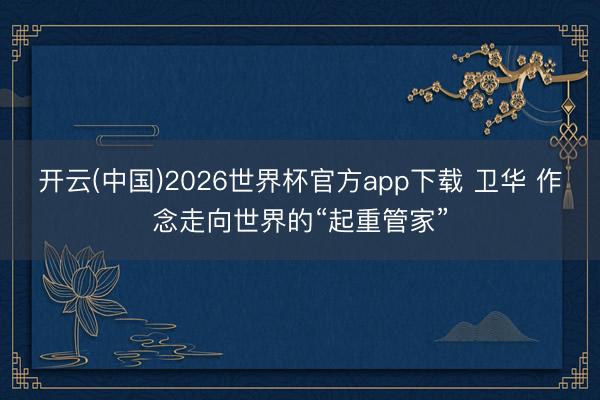 开云(中国)2026世界杯官方app下载 卫华 作念走向世界的“起重管家”