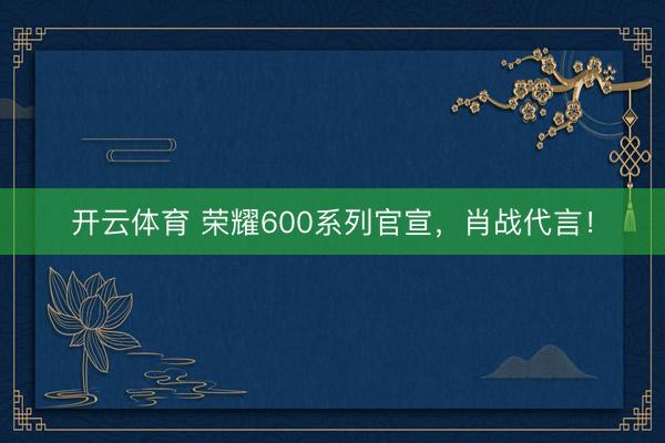 开云体育 荣耀600系列官宣，肖战代言！