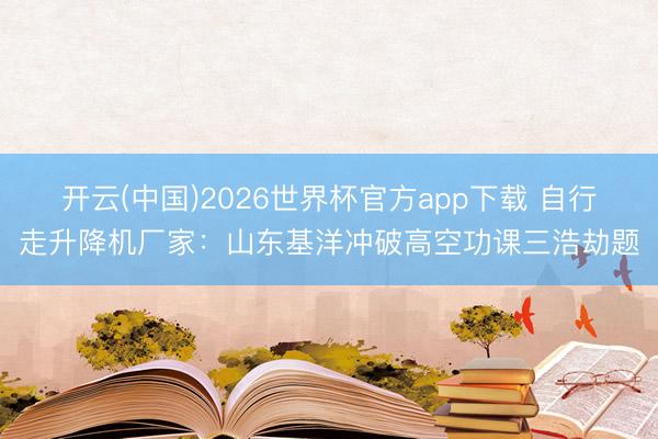 开云(中国)2026世界杯官方app下载 自行走升降机厂家：山东基洋冲破高空功课三浩劫题