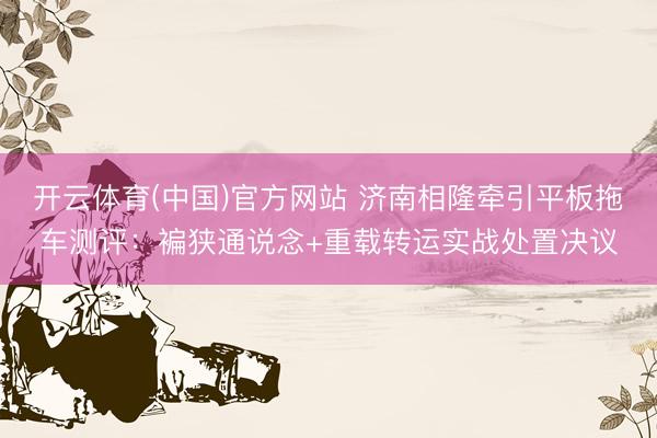 开云体育(中国)官方网站 济南相隆牵引平板拖车测评：褊狭通说念+重载转运实战处置决议