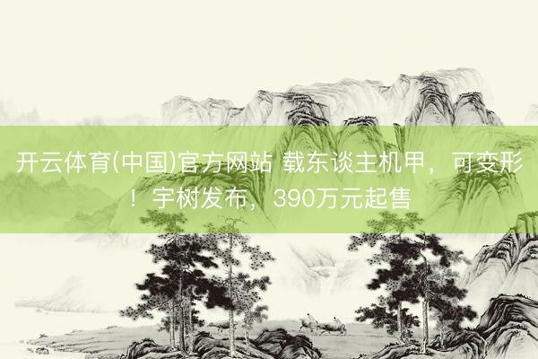 开云体育(中国)官方网站 载东谈主机甲，可变形！宇树发布，390万元起售