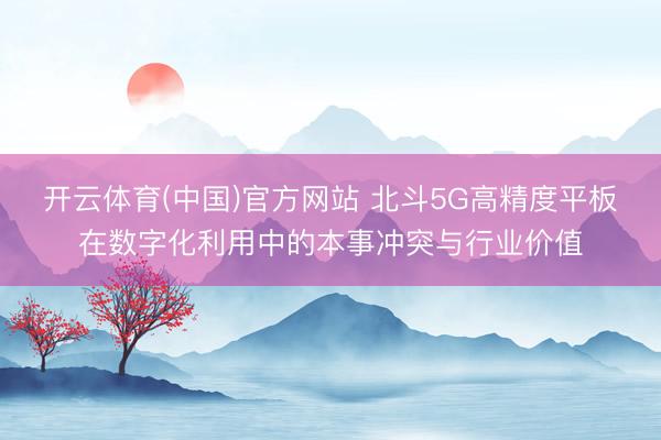 开云体育(中国)官方网站 北斗5G高精度平板在数字化利用中的本事冲突与行业价值