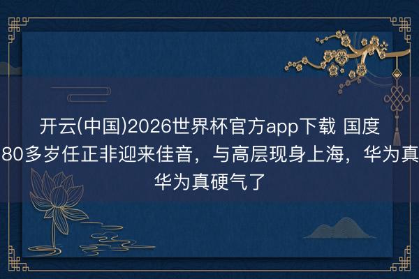 开云(中国)2026世界杯官方app下载 国度撑腰！80多岁任正非迎来佳音，与高层现身上海，华为真硬气了