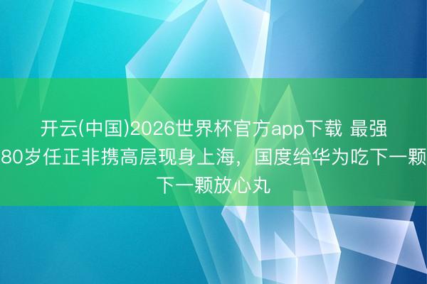 开云(中国)2026世界杯官方app下载 最强后援！80岁任正非携高层现身上海，国度给华为吃下一颗放心丸