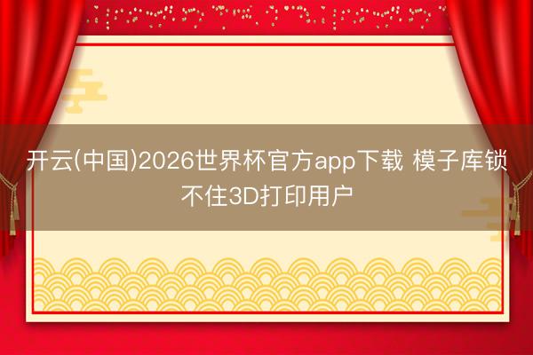 开云(中国)2026世界杯官方app下载 模子库锁不住3D打印用户